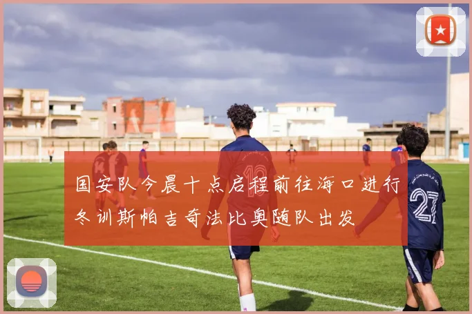国安队今晨十点启程前往海口进行冬训斯帕吉奇法比奥随队出发