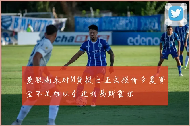 曼联尚未对M费提出正式报价今夏资金不足难以引进刘易斯霍尔