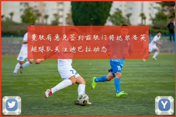 曼联有意免签利兹联门将达尔洛英超球队关注迪巴拉动态