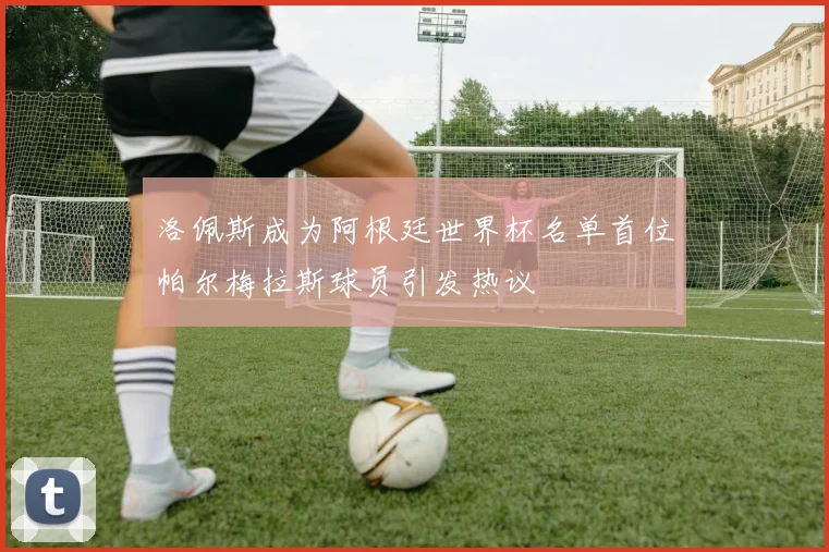 洛佩斯成为阿根廷世界杯名单首位帕尔梅拉斯球员引发热议