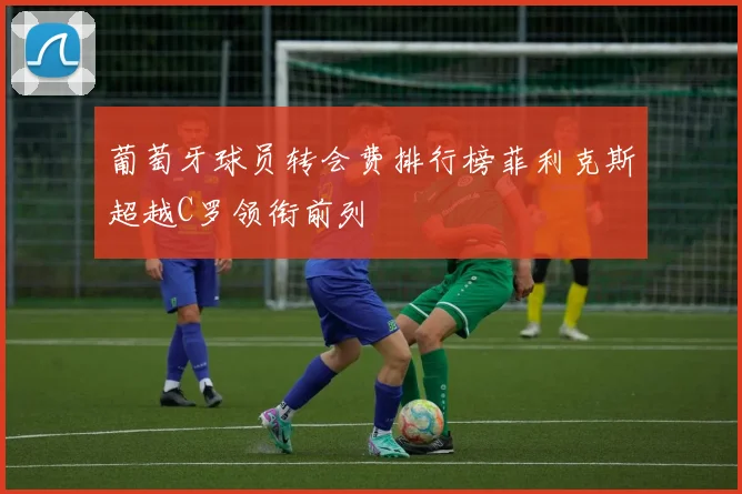 葡萄牙球员转会费排行榜菲利克斯超越C罗领衔前列