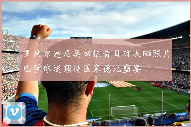 罗纳尔迪尼奥回忆昔日对决晒照片巴萨球迷期待国家德比盛宴