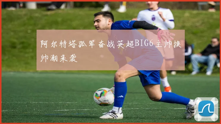 阿尔特塔孤军奋战英超BIG6主帅换帅潮来袭