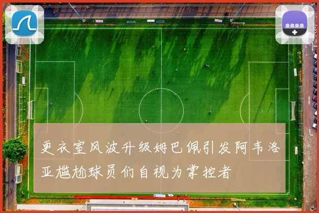 更衣室风波升级姆巴佩引发阿韦洛亚尴尬球员们自视为掌控者