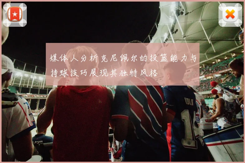 媒体人分析克尼佩尔的投篮能力与持球技巧展现其独特风格