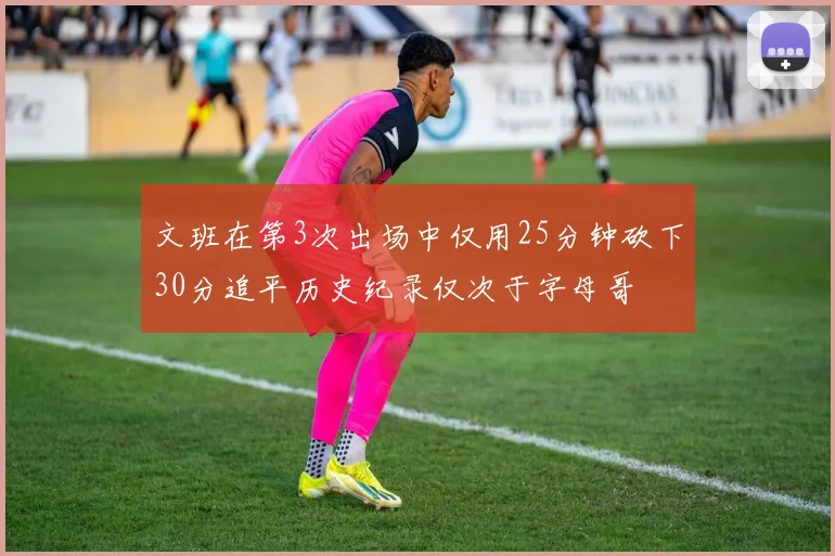 文班在第3次出场中仅用25分钟砍下30分追平历史纪录仅次于字母哥