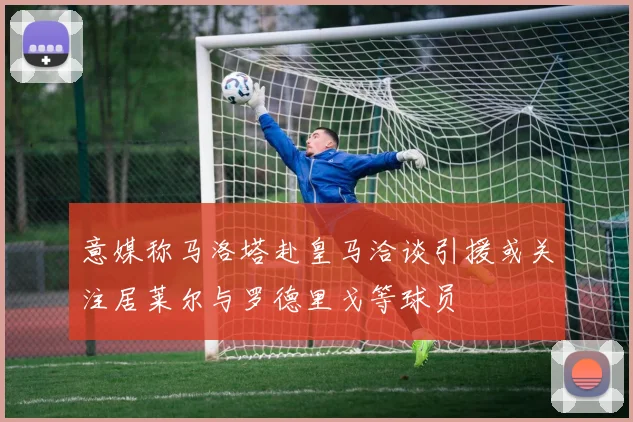 意媒称马洛塔赴皇马洽谈引援或关注居莱尔与罗德里戈等球员