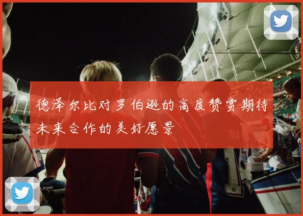 德泽尔比对罗伯逊的高度赞赏期待未来合作的美好愿景