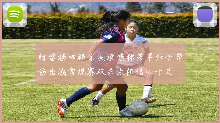 特雷杨回顾东决遗憾称若早知会带伤出战常规赛双杀太阳信心十足