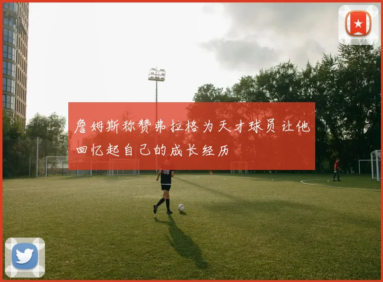 詹姆斯称赞弗拉格为天才球员让他回忆起自己的成长经历