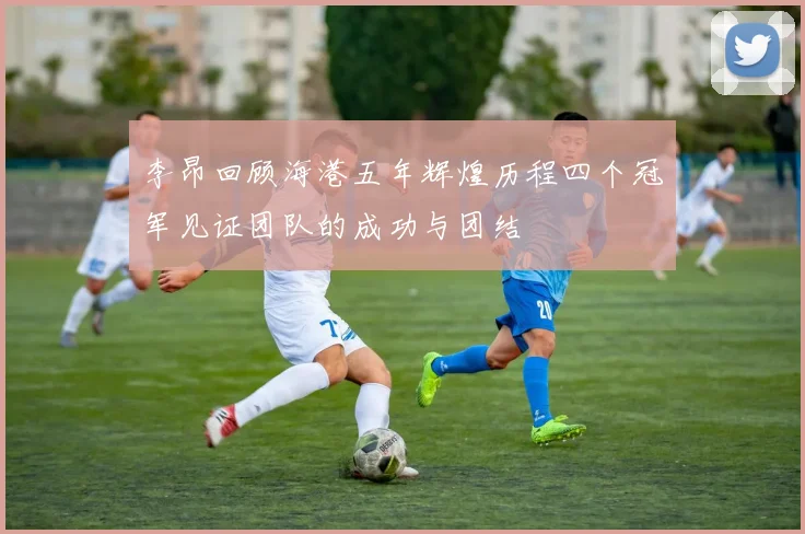 李昂回顾海港五年辉煌历程四个冠军见证团队的成功与团结