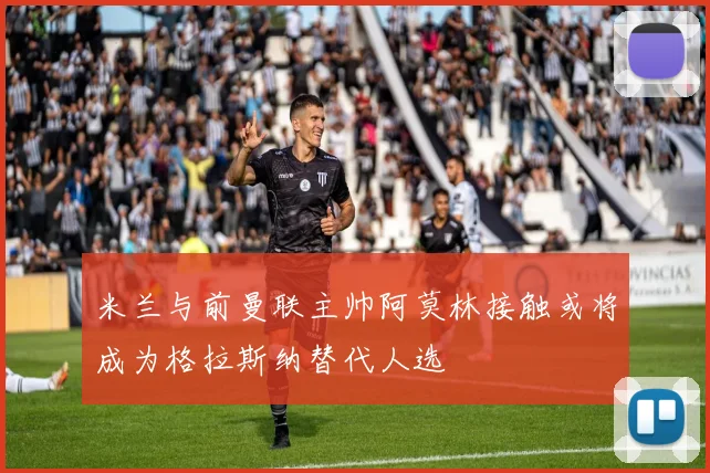 米兰与前曼联主帅阿莫林接触或将成为格拉斯纳替代人选