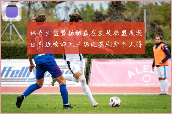 韩乔生盛赞杨瀚森在发展联盟表现出色连续四天三场比赛刷新个人得分与篮板纪录