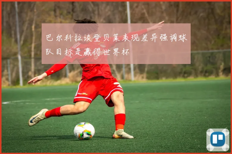 巴尔科拉谈登贝莱表现差异强调球队目标是赢得世界杯