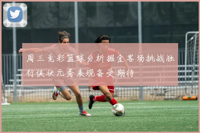 周三竞彩篮球分析掘金客场挑战独行侠状元秀表现备受期待