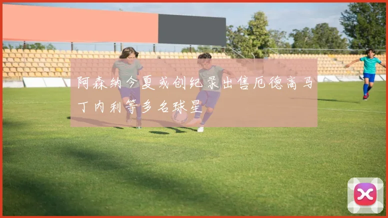 阿森纳今夏或创纪录出售厄德高马丁内利等多名球星