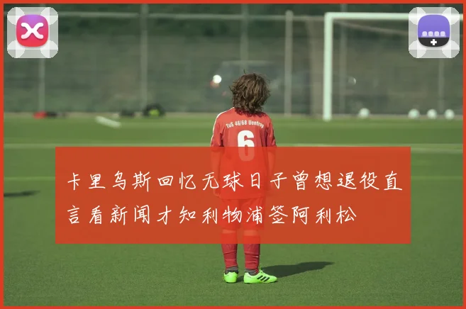 卡里乌斯回忆无球日子曾想退役直言看新闻才知利物浦签阿利松