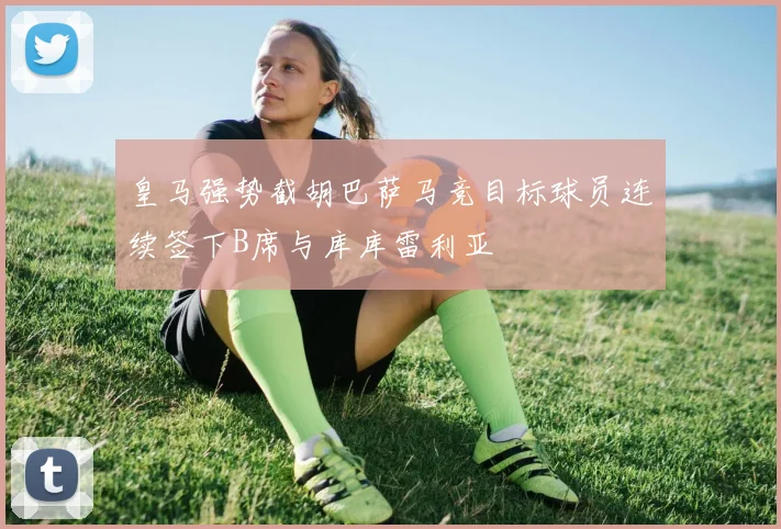 皇马强势截胡巴萨马竞目标球员连续签下B席与库库雷利亚