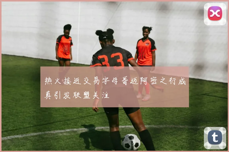 热火接近交易字母哥迈阿密之行成真引发联盟关注