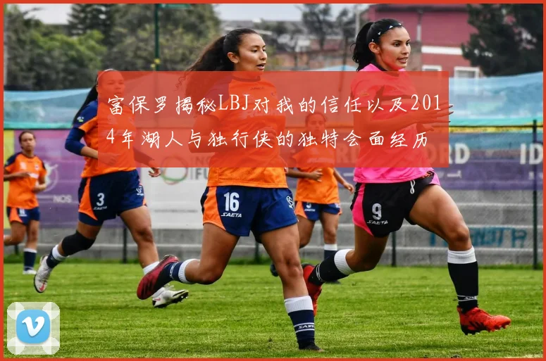 富保罗揭秘LBJ对我的信任以及2014年湖人与独行侠的独特会面经历