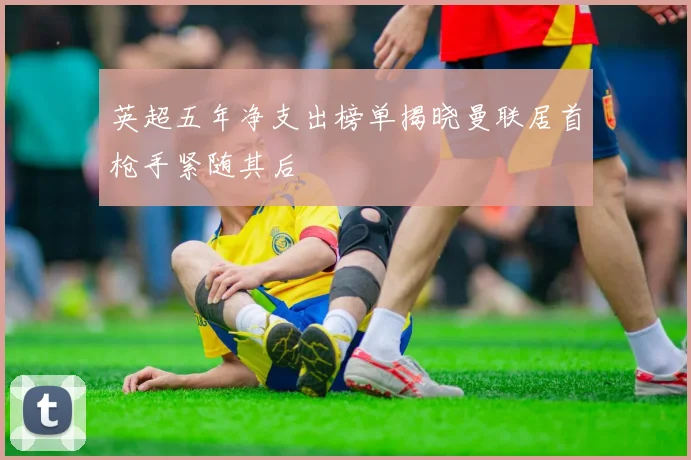 英超五年净支出榜单揭晓曼联居首枪手紧随其后